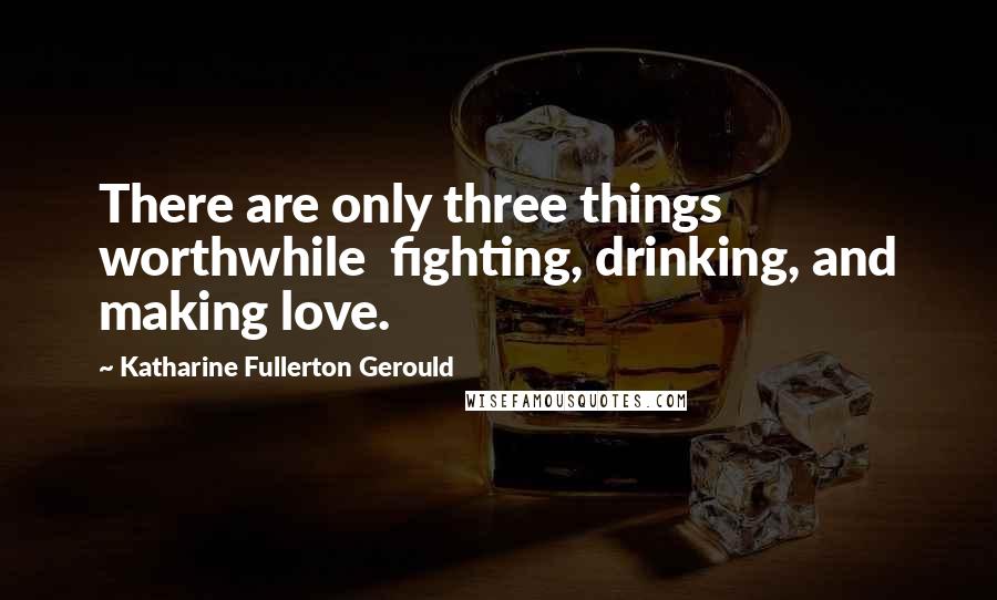 Katharine Fullerton Gerould Quotes: There are only three things worthwhile  fighting, drinking, and making love.