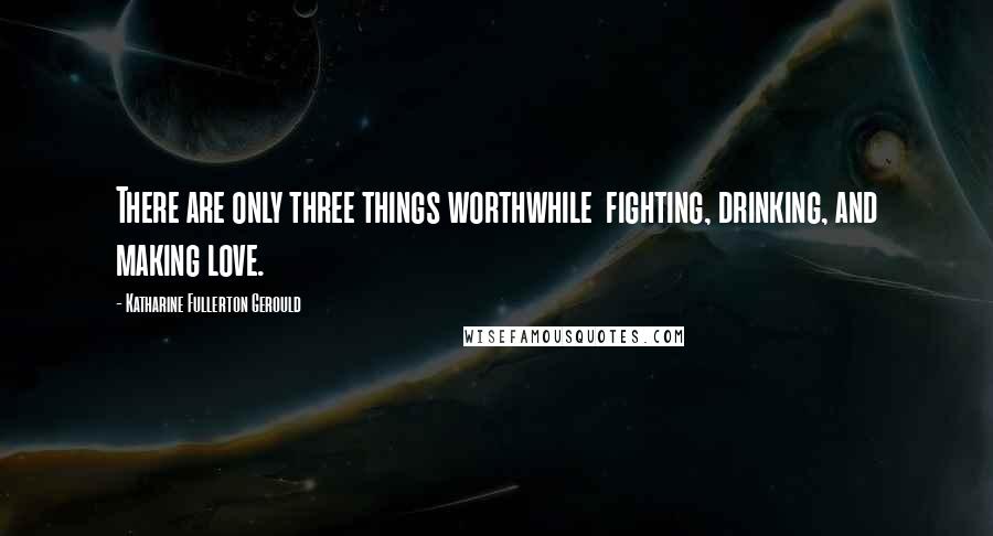 Katharine Fullerton Gerould Quotes: There are only three things worthwhile  fighting, drinking, and making love.