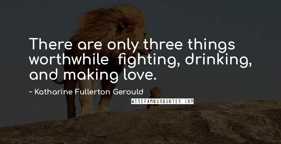 Katharine Fullerton Gerould Quotes: There are only three things worthwhile  fighting, drinking, and making love.