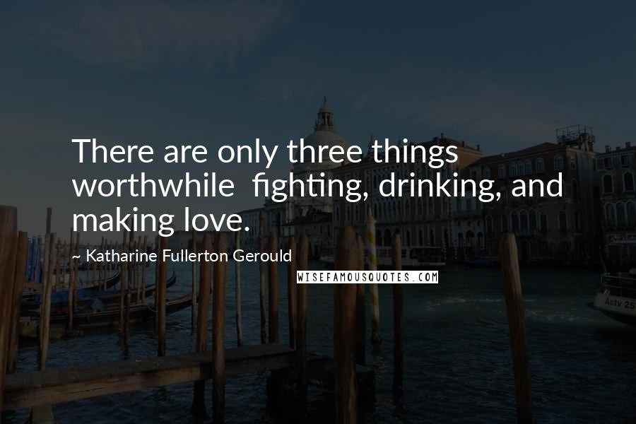 Katharine Fullerton Gerould Quotes: There are only three things worthwhile  fighting, drinking, and making love.