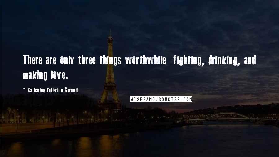 Katharine Fullerton Gerould Quotes: There are only three things worthwhile  fighting, drinking, and making love.