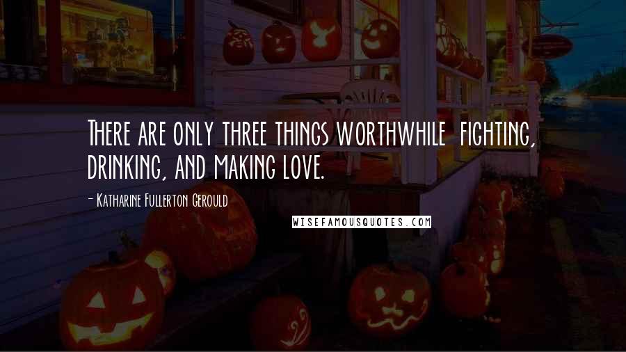 Katharine Fullerton Gerould Quotes: There are only three things worthwhile  fighting, drinking, and making love.