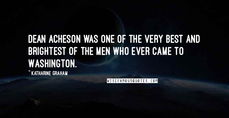 Katharine Graham Quotes: Dean Acheson was one of the very best and brightest of the men who ever came to Washington.
