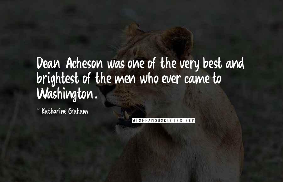 Katharine Graham Quotes: Dean Acheson was one of the very best and brightest of the men who ever came to Washington.