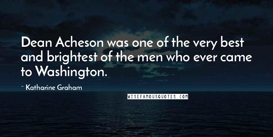 Katharine Graham Quotes: Dean Acheson was one of the very best and brightest of the men who ever came to Washington.