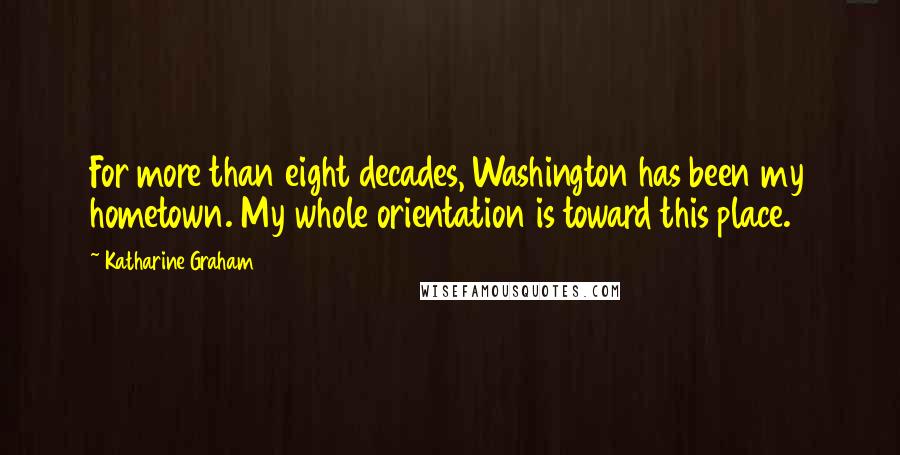 Katharine Graham Quotes: For more than eight decades, Washington has been my hometown. My whole orientation is toward this place.