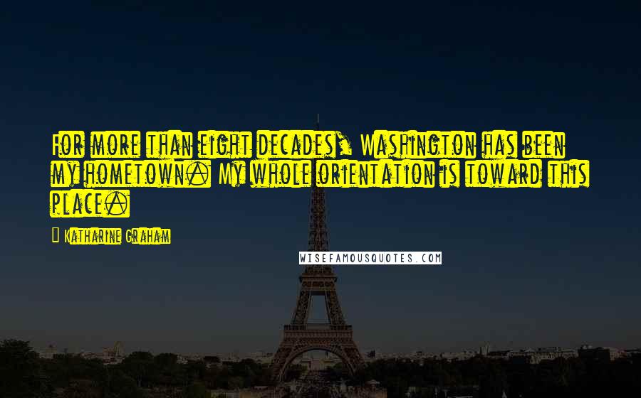 Katharine Graham Quotes: For more than eight decades, Washington has been my hometown. My whole orientation is toward this place.