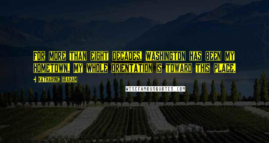 Katharine Graham Quotes: For more than eight decades, Washington has been my hometown. My whole orientation is toward this place.