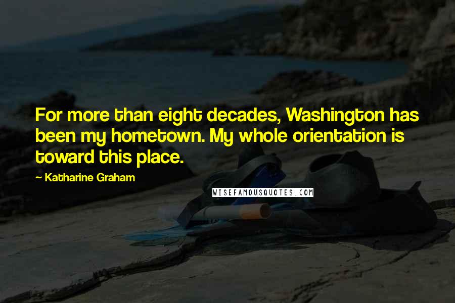 Katharine Graham Quotes: For more than eight decades, Washington has been my hometown. My whole orientation is toward this place.