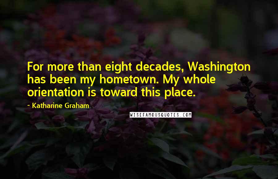 Katharine Graham Quotes: For more than eight decades, Washington has been my hometown. My whole orientation is toward this place.