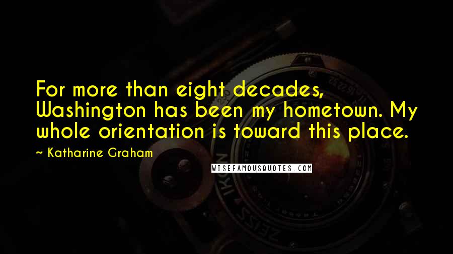 Katharine Graham Quotes: For more than eight decades, Washington has been my hometown. My whole orientation is toward this place.