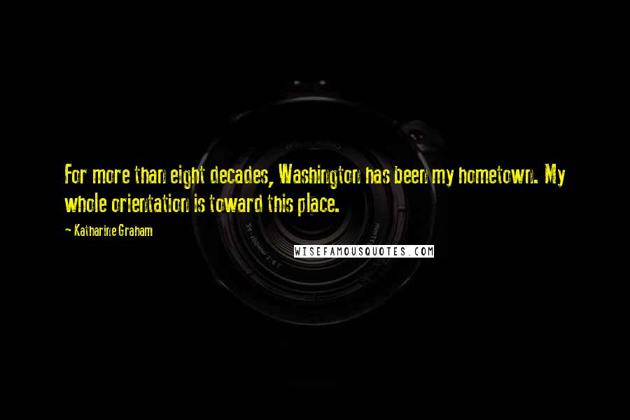 Katharine Graham Quotes: For more than eight decades, Washington has been my hometown. My whole orientation is toward this place.