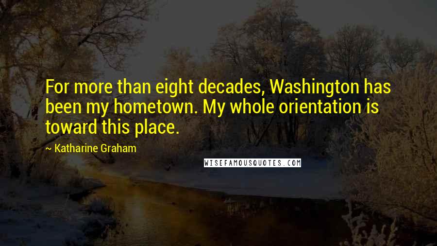 Katharine Graham Quotes: For more than eight decades, Washington has been my hometown. My whole orientation is toward this place.