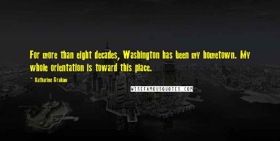 Katharine Graham Quotes: For more than eight decades, Washington has been my hometown. My whole orientation is toward this place.