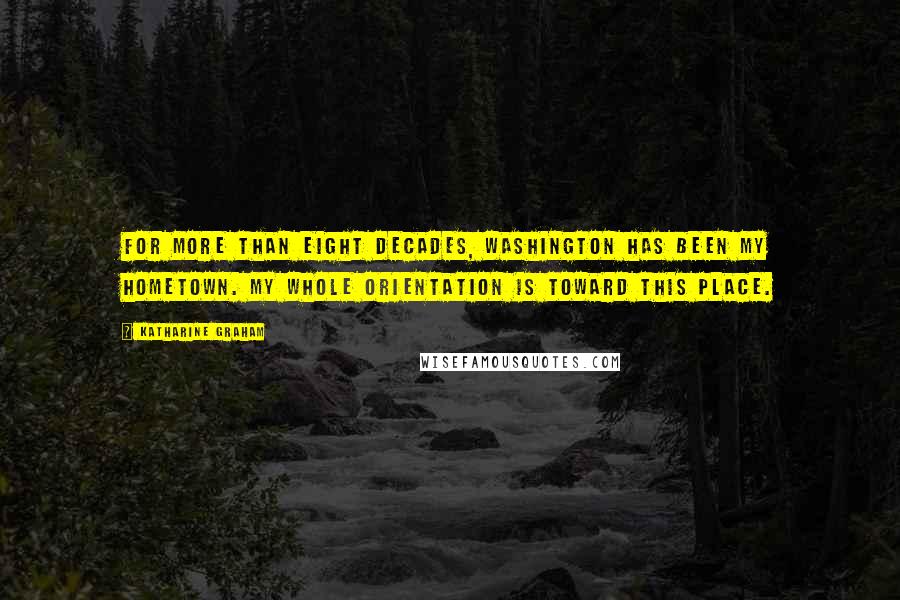 Katharine Graham Quotes: For more than eight decades, Washington has been my hometown. My whole orientation is toward this place.