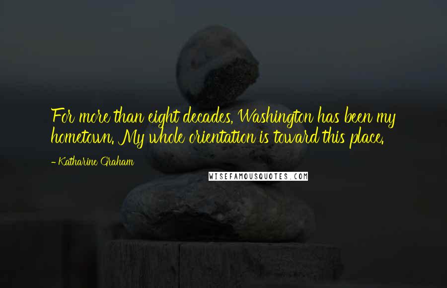 Katharine Graham Quotes: For more than eight decades, Washington has been my hometown. My whole orientation is toward this place.