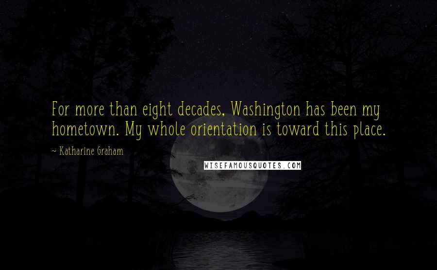 Katharine Graham Quotes: For more than eight decades, Washington has been my hometown. My whole orientation is toward this place.
