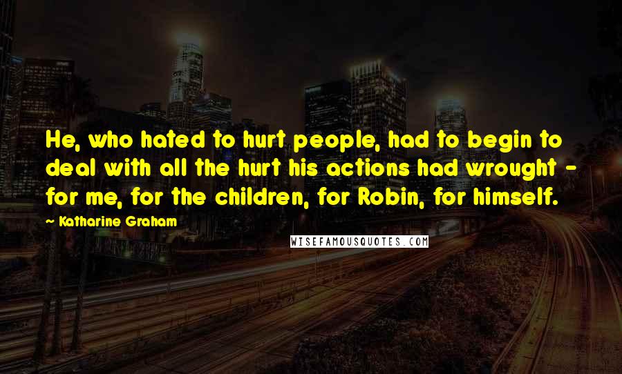 Katharine Graham Quotes: He, who hated to hurt people, had to begin to deal with all the hurt his actions had wrought - for me, for the children, for Robin, for himself.
