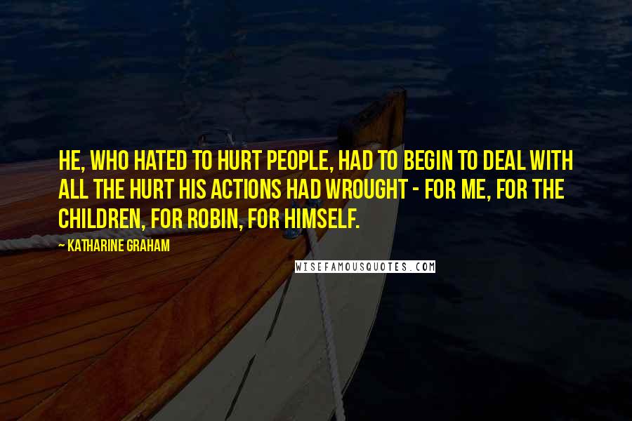 Katharine Graham Quotes: He, who hated to hurt people, had to begin to deal with all the hurt his actions had wrought - for me, for the children, for Robin, for himself.