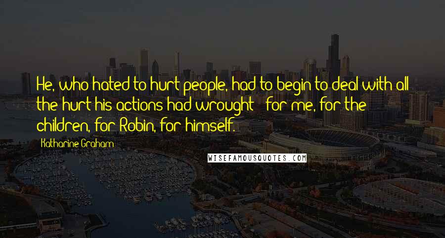 Katharine Graham Quotes: He, who hated to hurt people, had to begin to deal with all the hurt his actions had wrought - for me, for the children, for Robin, for himself.