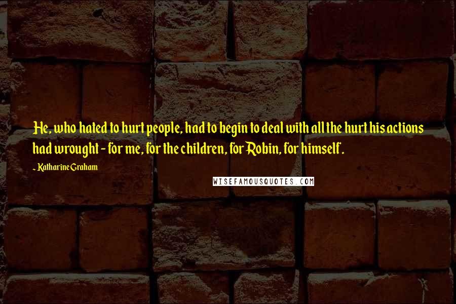 Katharine Graham Quotes: He, who hated to hurt people, had to begin to deal with all the hurt his actions had wrought - for me, for the children, for Robin, for himself.