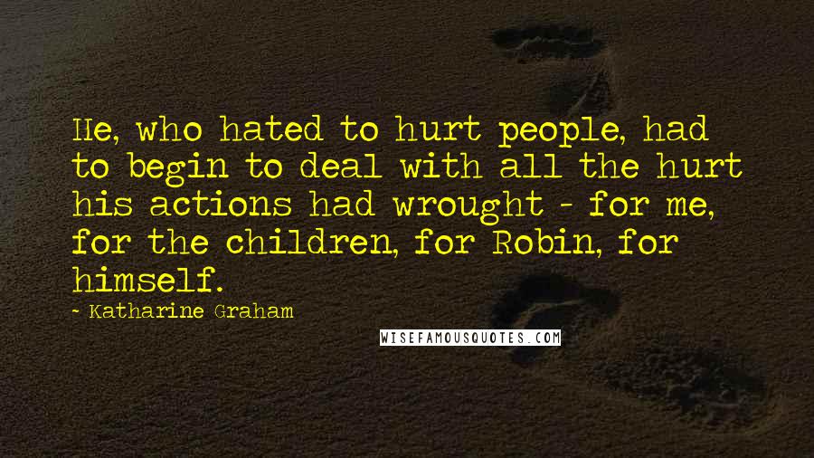 Katharine Graham Quotes: He, who hated to hurt people, had to begin to deal with all the hurt his actions had wrought - for me, for the children, for Robin, for himself.
