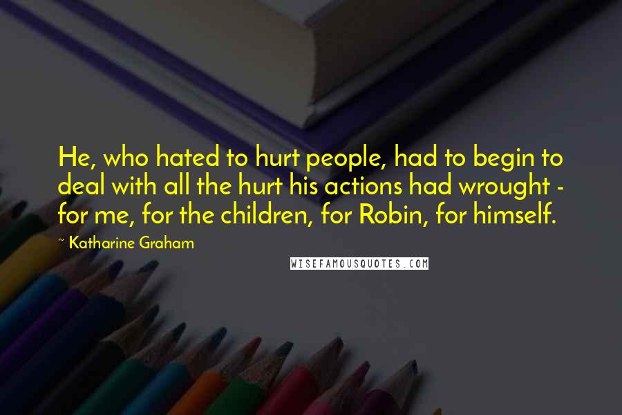Katharine Graham Quotes: He, who hated to hurt people, had to begin to deal with all the hurt his actions had wrought - for me, for the children, for Robin, for himself.
