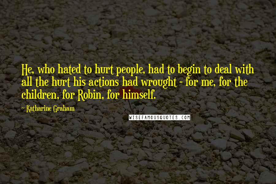 Katharine Graham Quotes: He, who hated to hurt people, had to begin to deal with all the hurt his actions had wrought - for me, for the children, for Robin, for himself.