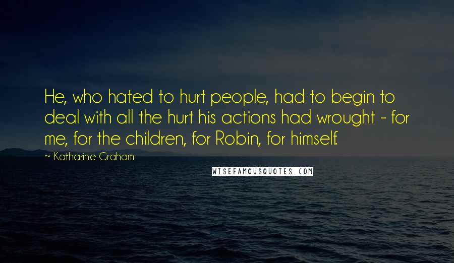 Katharine Graham Quotes: He, who hated to hurt people, had to begin to deal with all the hurt his actions had wrought - for me, for the children, for Robin, for himself.