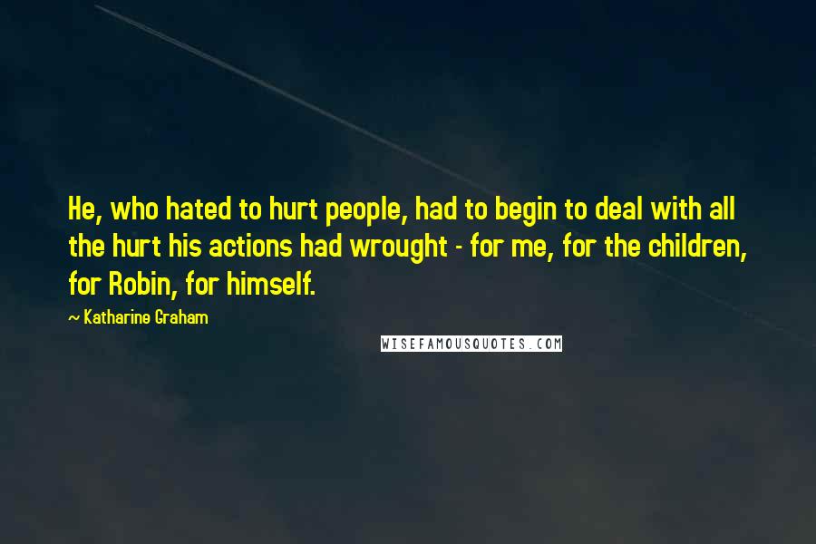 Katharine Graham Quotes: He, who hated to hurt people, had to begin to deal with all the hurt his actions had wrought - for me, for the children, for Robin, for himself.