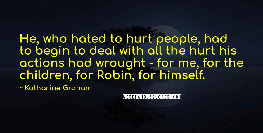 Katharine Graham Quotes: He, who hated to hurt people, had to begin to deal with all the hurt his actions had wrought - for me, for the children, for Robin, for himself.