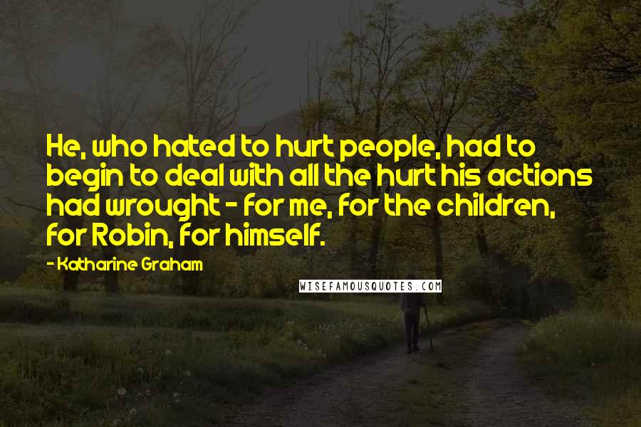 Katharine Graham Quotes: He, who hated to hurt people, had to begin to deal with all the hurt his actions had wrought - for me, for the children, for Robin, for himself.