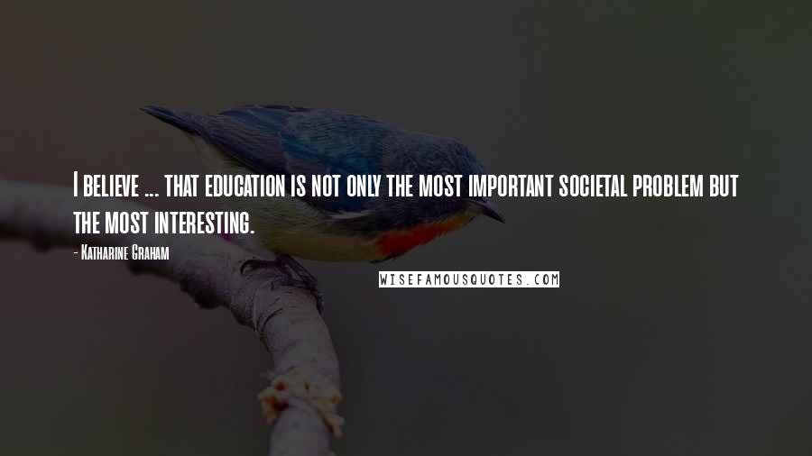 Katharine Graham Quotes: I believe ... that education is not only the most important societal problem but the most interesting.