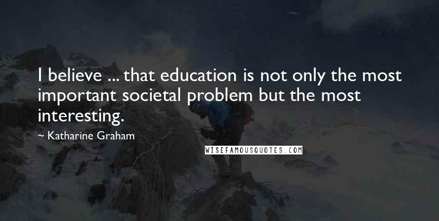 Katharine Graham Quotes: I believe ... that education is not only the most important societal problem but the most interesting.