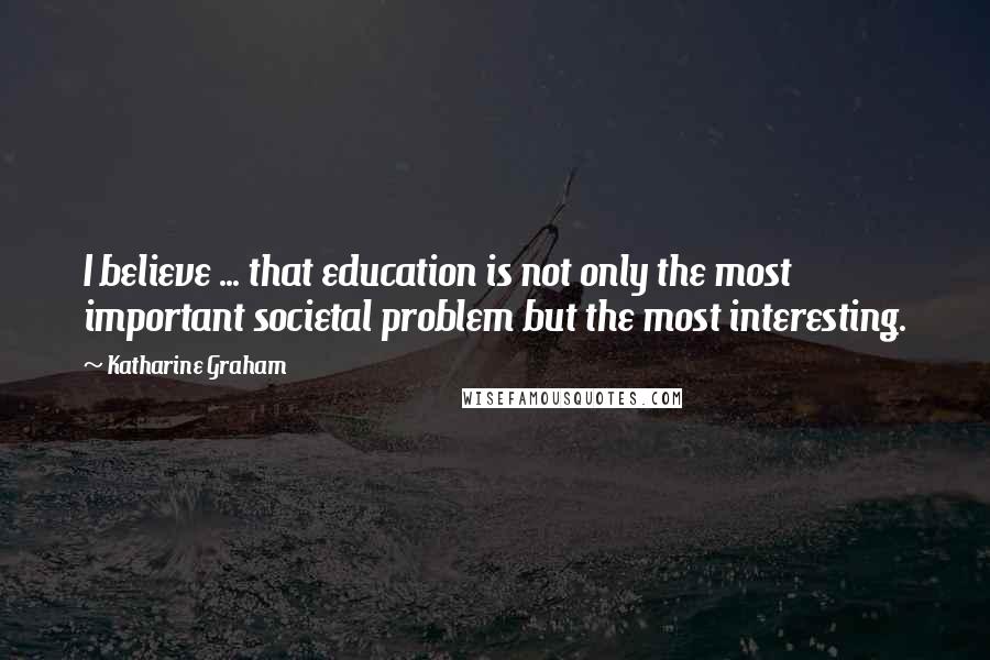 Katharine Graham Quotes: I believe ... that education is not only the most important societal problem but the most interesting.