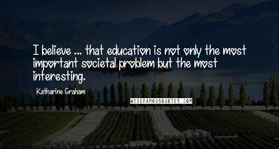 Katharine Graham Quotes: I believe ... that education is not only the most important societal problem but the most interesting.