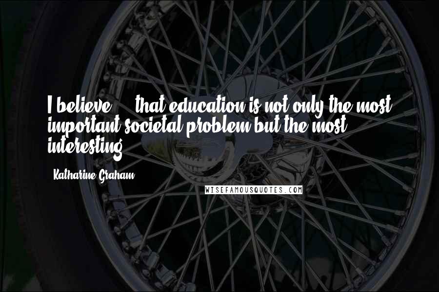 Katharine Graham Quotes: I believe ... that education is not only the most important societal problem but the most interesting.