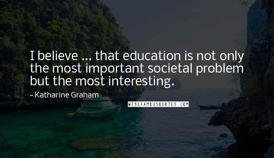 Katharine Graham Quotes: I believe ... that education is not only the most important societal problem but the most interesting.