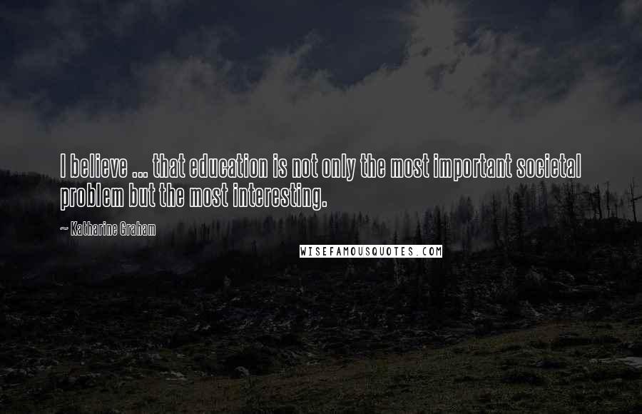 Katharine Graham Quotes: I believe ... that education is not only the most important societal problem but the most interesting.