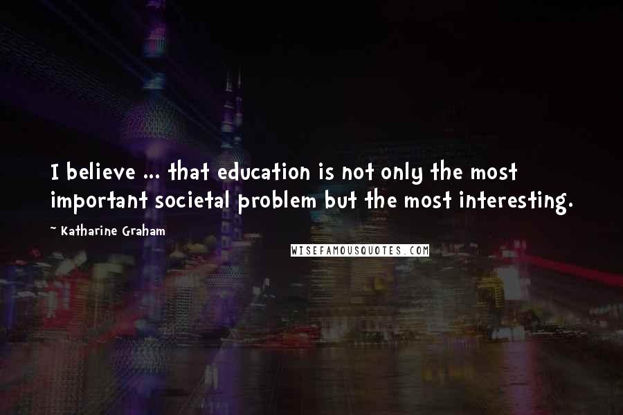 Katharine Graham Quotes: I believe ... that education is not only the most important societal problem but the most interesting.