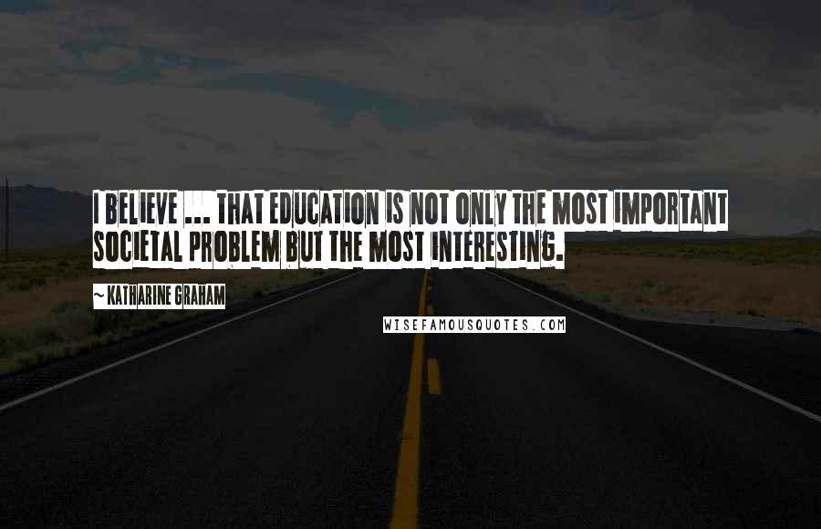 Katharine Graham Quotes: I believe ... that education is not only the most important societal problem but the most interesting.