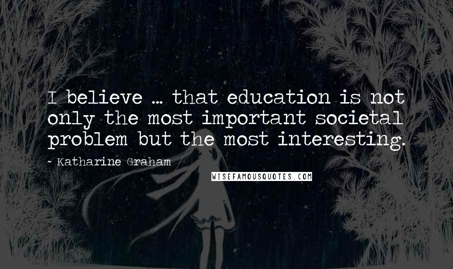 Katharine Graham Quotes: I believe ... that education is not only the most important societal problem but the most interesting.