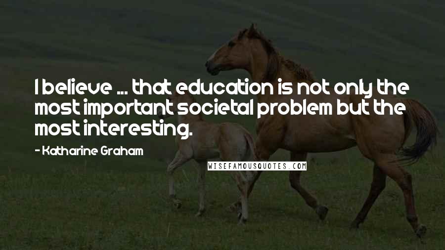 Katharine Graham Quotes: I believe ... that education is not only the most important societal problem but the most interesting.