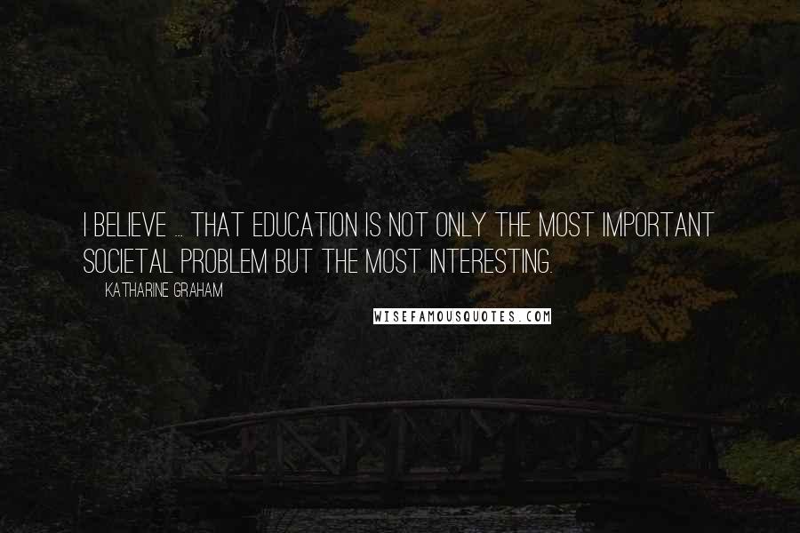 Katharine Graham Quotes: I believe ... that education is not only the most important societal problem but the most interesting.