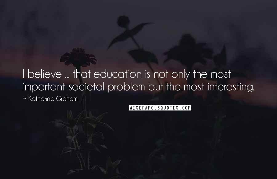 Katharine Graham Quotes: I believe ... that education is not only the most important societal problem but the most interesting.