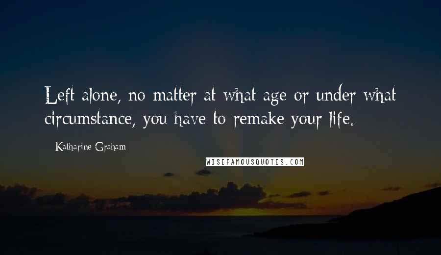 Katharine Graham Quotes: Left alone, no matter at what age or under what circumstance, you have to remake your life.