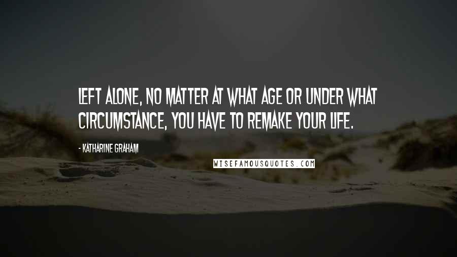 Katharine Graham Quotes: Left alone, no matter at what age or under what circumstance, you have to remake your life.