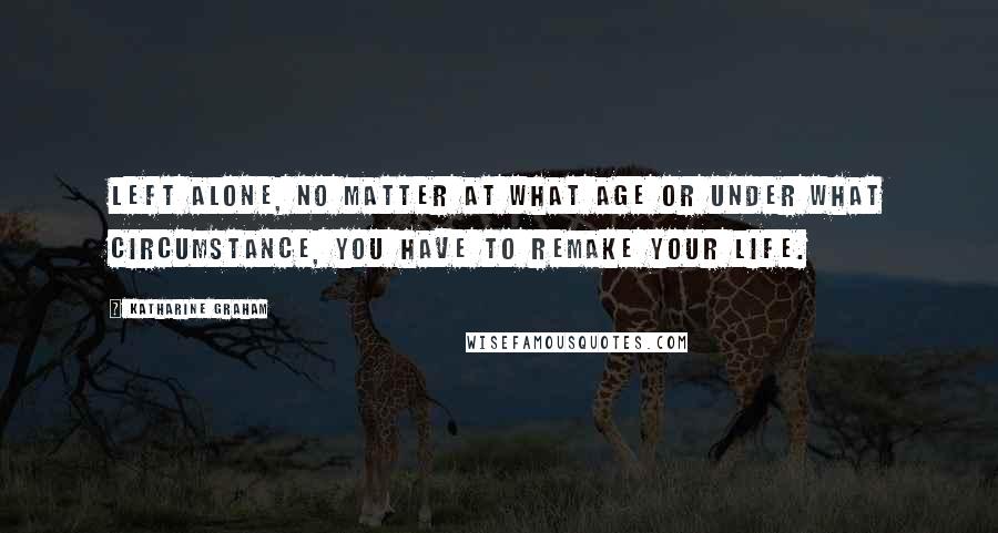 Katharine Graham Quotes: Left alone, no matter at what age or under what circumstance, you have to remake your life.