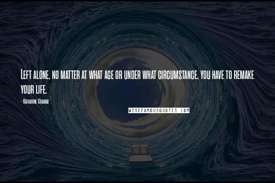 Katharine Graham Quotes: Left alone, no matter at what age or under what circumstance, you have to remake your life.