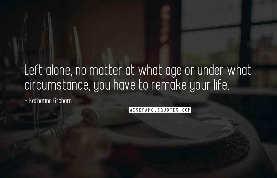 Katharine Graham Quotes: Left alone, no matter at what age or under what circumstance, you have to remake your life.